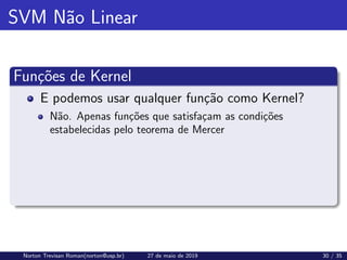SVM Não Linear
Funções de Kernel
E podemos usar qualquer função como Kernel?
Não. Apenas funções que satisfaçam as condições
estabelecidas pelo teorema de Mercer
Norton Trevisan Roman(norton@usp.br) 27 de maio de 2019 30 / 35
 