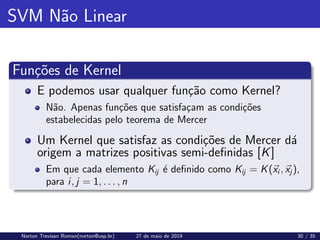 SVM Não Linear
Funções de Kernel
E podemos usar qualquer função como Kernel?
Não. Apenas funções que satisfaçam as condições
estabelecidas pelo teorema de Mercer
Um Kernel que satisfaz as condições de Mercer dá
origem a matrizes positivas semi-definidas [K]
Em que cada elemento Kij é definido como Kij = K(~
xi , ~
xj ),
para i, j = 1, . . . , n
Norton Trevisan Roman(norton@usp.br) 27 de maio de 2019 30 / 35
 