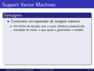 Support Vector Machines
Vantagens
Constroem um separador de margem máxima
Um limite de decisão com a maior distância possı́vel dos
exemplos de treino, o que ajuda a generalizar o modelo
Norton Trevisan Roman(norton@usp.br) 27 de maio de 2019 32 / 35
 