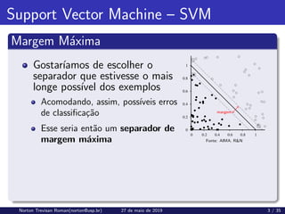 Support Vector Machine – SVM
Margem Máxima
Gostarı́amos de escolher o
separador que estivesse o mais
longe possı́vel dos exemplos
Acomodando, assim, possı́veis erros
de classificação
Esse seria então um separador de
margem máxima
margem
Fonte: AIMA. R&N
Norton Trevisan Roman(norton@usp.br) 27 de maio de 2019 3 / 35
 