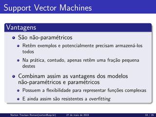 Support Vector Machines
Vantagens
São não-paramétricos
Retêm exemplos e potencialmente precisam armazená-los
todos
Na prática, contudo, apenas retêm uma fração pequena
destes
Combinam assim as vantagens dos modelos
não-paramétricos e paramétricos
Possuem a flexibilidade para representar funções complexas
E ainda assim são resistentes a overfitting
Norton Trevisan Roman(norton@usp.br) 27 de maio de 2019 33 / 35
 