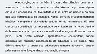 A educação, como também é o caso das ciências, deve estar
sempre em constante processo de revisão. Vive-se, hoje, numa época
em que a consciência da diversidade cultural entre os países e no seio
das suas comunidades se acentuou. Nunca, como no presente momento
histórico, o respeito à diversidade cultural foi tão reivindicado. Há uma
crescente consciência da necessidade de unidade em torno do destino
do homem em todo o planeta e das radicais diferenças culturais em cada
povo. Diante deste contexto, aparentemente contraditório, faz-se
premente um repensar generalizado da educação e da escola. Nas
últimas décadas, a tarefa dos educadores também necessitou passar
pela mesma revisão que atingiu à educação em geral.
 