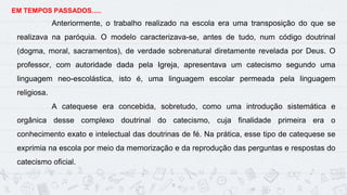 11
EM TEMPOS PASSADOS.....
Anteriormente, o trabalho realizado na escola era uma transposição do que se
realizava na paróquia. O modelo caracterizava-se, antes de tudo, num código doutrinal
(dogma, moral, sacramentos), de verdade sobrenatural diretamente revelada por Deus. O
professor, com autoridade dada pela Igreja, apresentava um catecismo segundo uma
linguagem neo-escolástica, isto é, uma linguagem escolar permeada pela linguagem
religiosa.
A catequese era concebida, sobretudo, como uma introdução sistemática e
orgânica desse complexo doutrinal do catecismo, cuja finalidade primeira era o
conhecimento exato e intelectual das doutrinas de fé. Na prática, esse tipo de catequese se
exprimia na escola por meio da memorização e da reprodução das perguntas e respostas do
catecismo oficial.
 