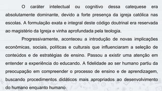 12
O caráter intelectual ou cognitivo dessa catequese era
absolutamente dominante, devido a forte presença da igreja católica nas
escolas. A formulação exata e integral deste código doutrinal era reservada
ao magistério da Igreja e vinha aprofundada pela teologia.
Progressivamente, aconteceu a introdução de novas implicações
econômicas, sociais, políticas e culturais que influenciaram a seleção de
conteúdos e de estratégias de ensino. Passou a existir uma atenção em
entender a experiência do educando. A fidelidade ao ser humano partiu da
preocupação em compreender o processo de ensino e de aprendizagem,
buscando procedimentos didáticos mais apropriados ao desenvolvimento
do humano enquanto humano.
 