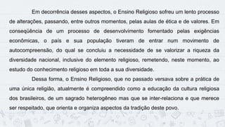 13
Em decorrência desses aspectos, o Ensino Religioso sofreu um lento processo
de alterações, passando, entre outros momentos, pelas aulas de ética e de valores. Em
conseqüência de um processo de desenvolvimento fomentado pelas exigências
econômicas, o país e sua população tiveram de entrar num movimento de
autocompreensão, do qual se concluiu a necessidade de se valorizar a riqueza da
diversidade nacional, inclusive do elemento religioso, remetendo, neste momento, ao
estudo do conhecimento religioso em toda a sua diversidade.
Dessa forma, o Ensino Religioso, que no passado versava sobre a prática de
uma única religião, atualmente é compreendido como a educação da cultura religiosa
dos brasileiros, de um sagrado heterogêneo mas que se inter-relaciona e que merece
ser respeitado, que orienta e organiza aspectos da tradição deste povo.
 