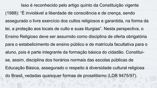 14
Isso é reconhecido pelo artigo quinto da Constituição vigente
(1988): “É inviolável a liberdade de consciência e de crença, sendo
assegurado o livre exercício dos cultos religiosos e garantida, na forma da
lei, a proteção aos locais de culto e suas liturgias”. Nesta perspectiva, o
Ensino Religioso deve ser assumido como disciplina de oferta obrigatória
para o estabelicimento de ensino público e de matrícula facultativa para o
aluno, pois é parte integrante da formação básica do cidadão. Constitui-
se, assim, disciplina dos horários normais das escolas públicas de
Educação Básica, assegurado o respeito à diversidade cultural religiosa
do Brasil, vedadas quaisquer formas de proselitismo (LDB 9475/97).
 