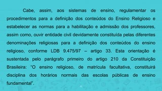 15
Cabe, assim, aos sistemas de ensino, regulamentar os
procedimentos para a definição dos conteúdos do Ensino Religioso e
estabelecer as normas para a habilitação e admissão dos professores,
assim como, ouvir entidade civil devidamente constituída pelas diferentes
denominações religiosas para a definição dos conteúdos do ensino
religioso, conforme LDB 9.475/97 – artigo 33. Esta orientação é
sustentada pelo parágrafo primeiro do artigo 210 da Constituição
Brasileira: “O ensino religioso, de matrícula facultativa, constituirá
disciplina dos horários normais das escolas públicas de ensino
fundamental”.
 