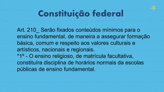 6
Constituição federal
Art. 210_ Serão fixados conteúdos mínimos para o
ensino fundamental, de maneira a assegurar formação
básica, comum e respeito aos valores culturais e
artísticos, nacionais e regionais.
*1º - O ensino religioso, de matrícula facultativa,
constituíra disciplina de horários normais da escolas
públicas de ensino fundamental.
 