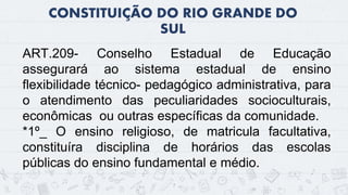 CONSTITUIÇÃO DO RIO GRANDE DO
SUL
7
ART.209- Conselho Estadual de Educação
assegurará ao sistema estadual de ensino
flexibilidade técnico- pedagógico administrativa, para
o atendimento das peculiaridades socioculturais,
econômicas ou outras específicas da comunidade.
*1º_ O ensino religioso, de matricula facultativa,
constituíra disciplina de horários das escolas
públicas do ensino fundamental e médio.
 
