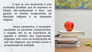 9
O que se vive atualmente é uma
sociedade pluralista, que se expressa no
Estado não-confessional e laico, que
garante os direitos fundamentais de
liberdade religiosa e de expressão
religiosa.
Nessa perspectiva, é necessário
possibilitar ao educando conhecimentos
a respeito não só da experiência do
sagrado e também das organizações
religiosas, bem como de fundamentos de
vida não religiosos, que também levam à
compreensão da realidade
 