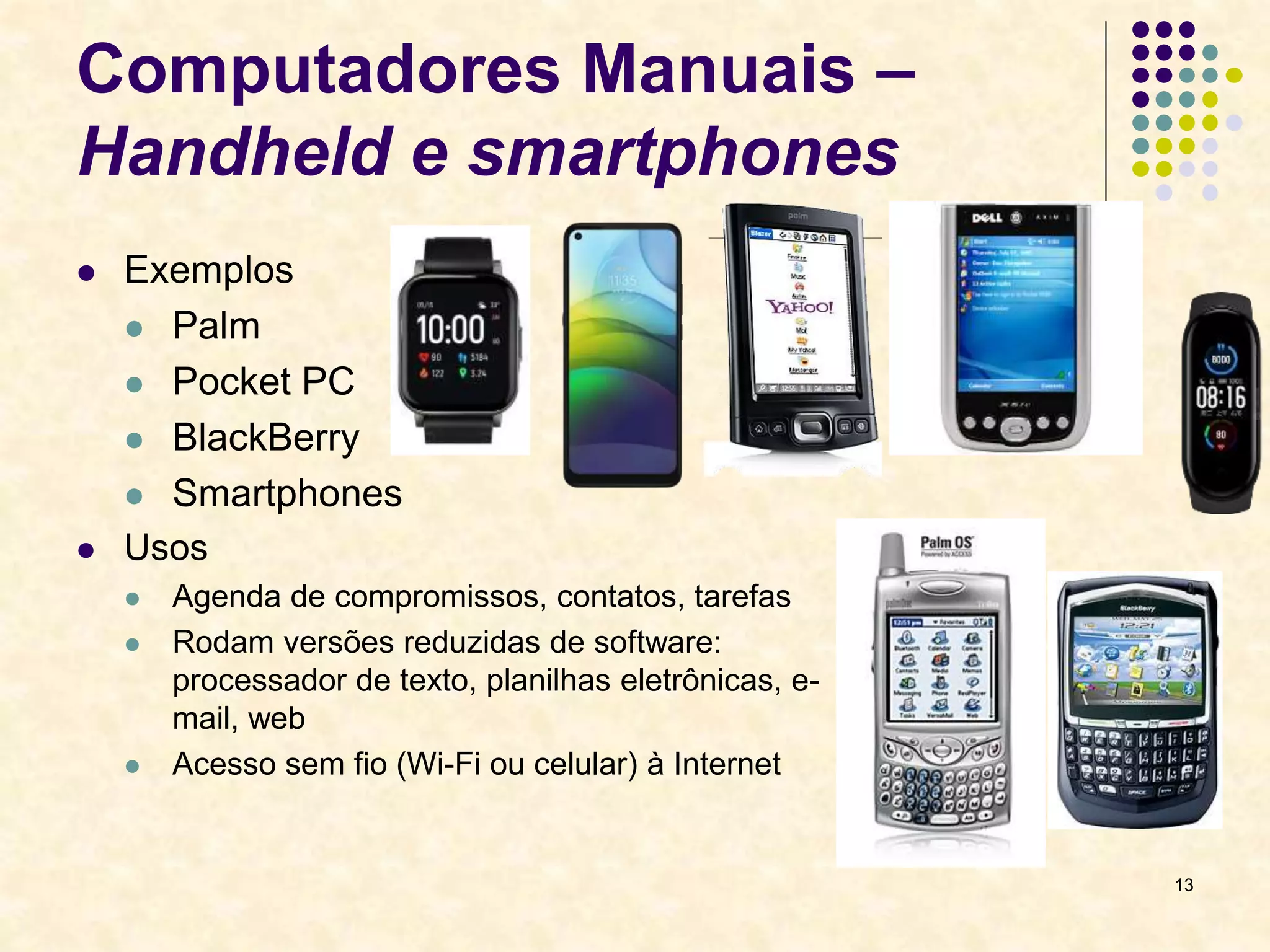 13
Computadores Manuais –
Handheld e smartphones
 Exemplos
 Palm
 Pocket PC
 BlackBerry
 Smartphones
 Usos
 Agenda de compromissos, contatos, tarefas
 Rodam versões reduzidas de software:
processador de texto, planilhas eletrônicas, e-
mail, web
 Acesso sem fio (Wi-Fi ou celular) à Internet
 