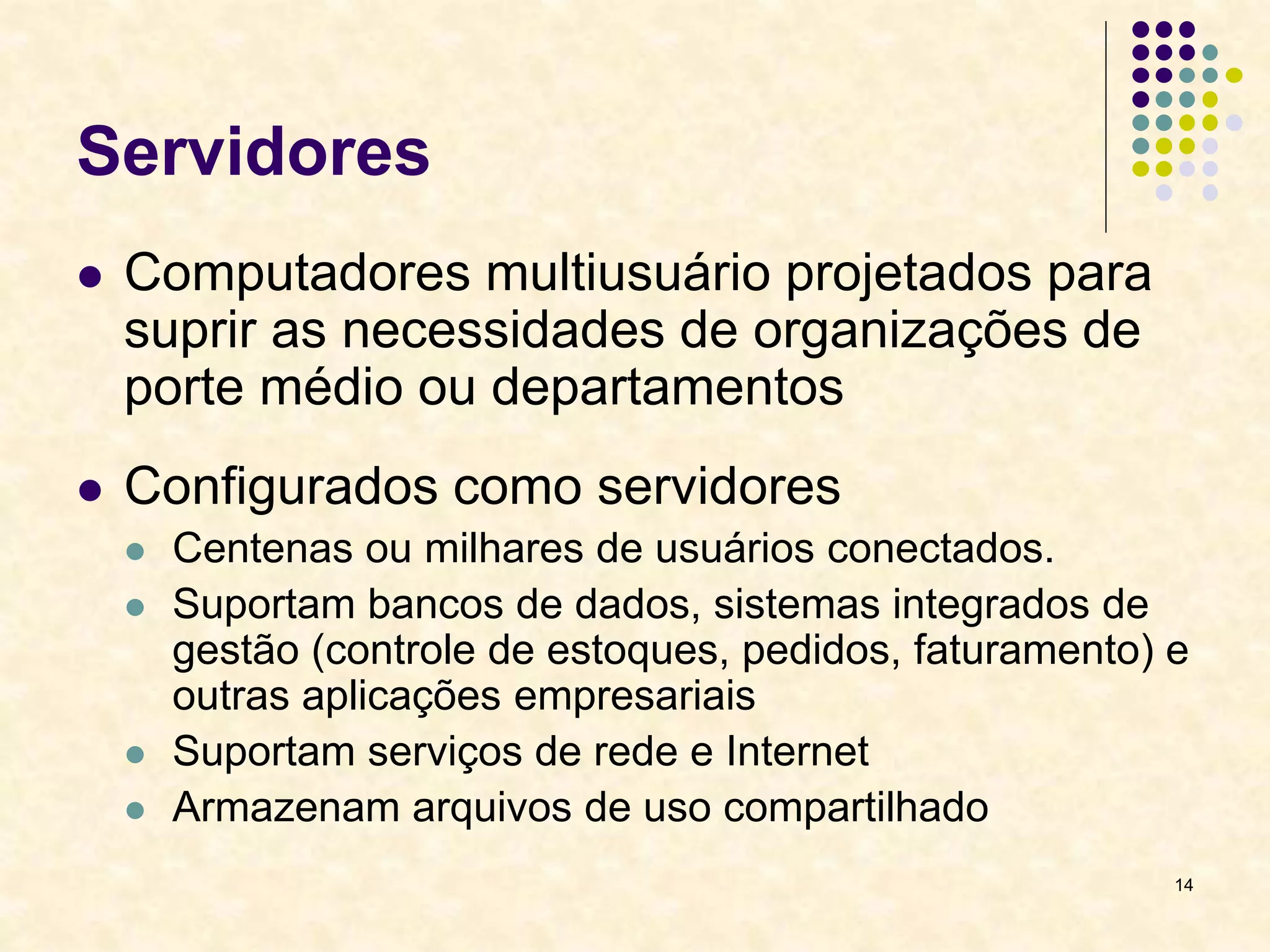 14
Servidores
 Computadores multiusuário projetados para
suprir as necessidades de organizações de
porte médio ou departamentos
 Configurados como servidores
 Centenas ou milhares de usuários conectados.
 Suportam bancos de dados, sistemas integrados de
gestão (controle de estoques, pedidos, faturamento) e
outras aplicações empresariais
 Suportam serviços de rede e Internet
 Armazenam arquivos de uso compartilhado
 