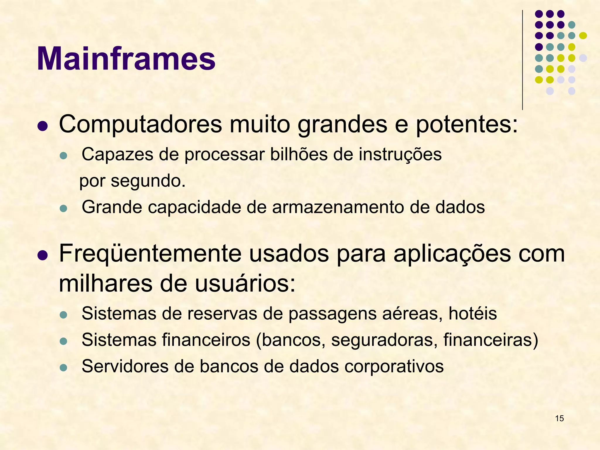 15
Mainframes
 Computadores muito grandes e potentes:
 Capazes de processar bilhões de instruções
por segundo.
 Grande capacidade de armazenamento de dados
 Freqüentemente usados para aplicações com
milhares de usuários:
 Sistemas de reservas de passagens aéreas, hotéis
 Sistemas financeiros (bancos, seguradoras, financeiras)
 Servidores de bancos de dados corporativos
 