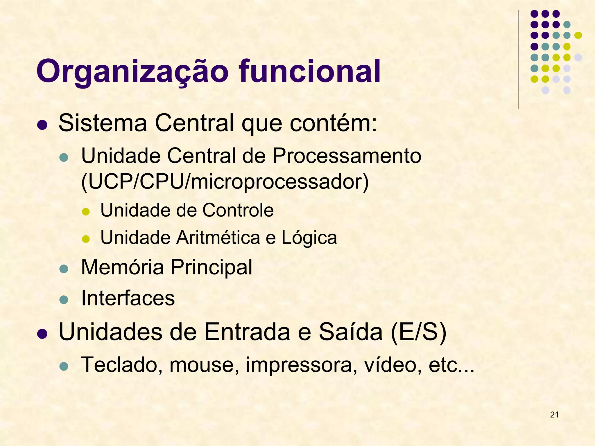 21
Organização funcional
 Sistema Central que contém:
 Unidade Central de Processamento
(UCP/CPU/microprocessador)
 Unidade de Controle
 Unidade Aritmética e Lógica
 Memória Principal
 Interfaces
 Unidades de Entrada e Saída (E/S)
 Teclado, mouse, impressora, vídeo, etc...
 