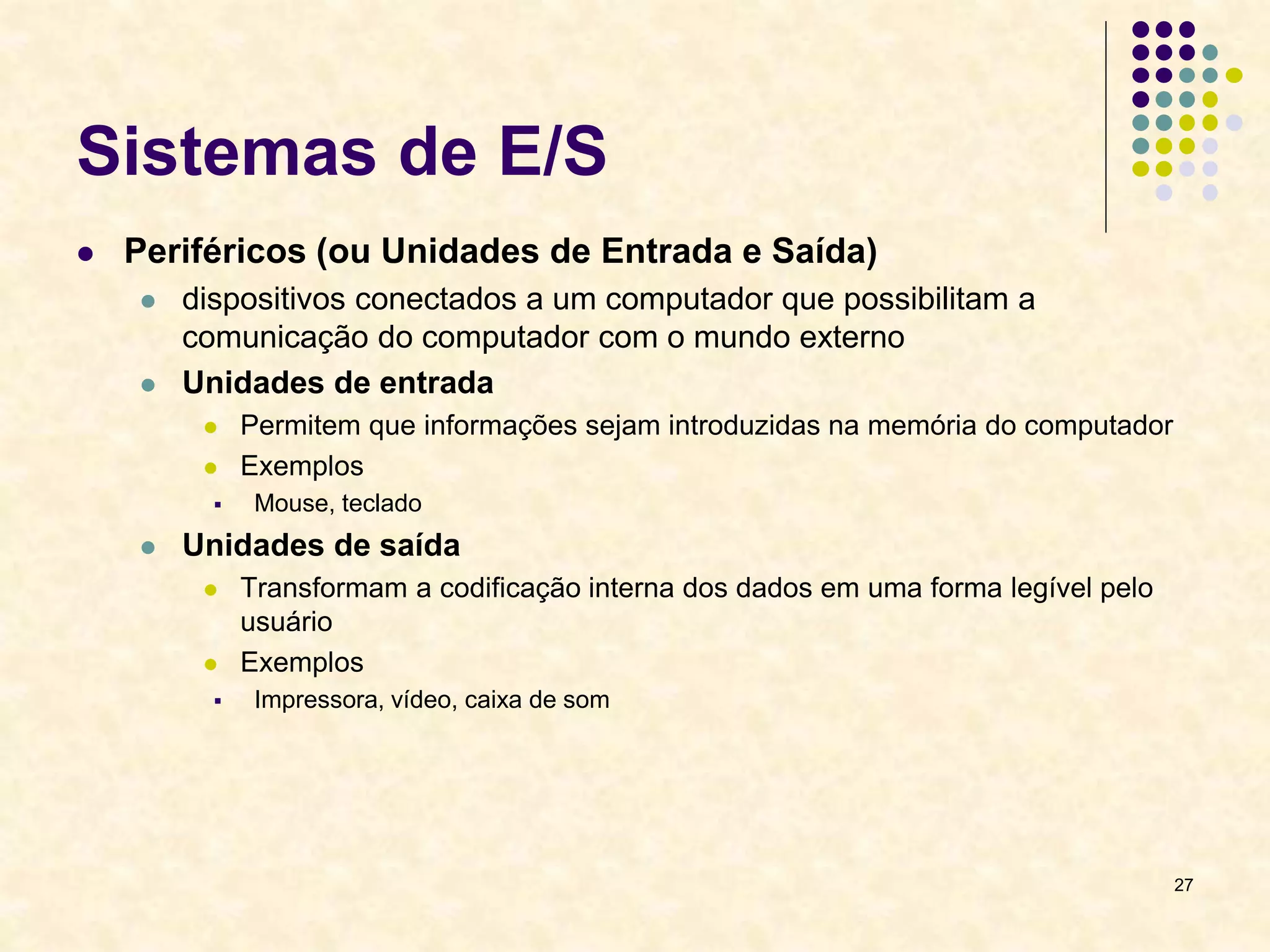 27
Sistemas de E/S
 Periféricos (ou Unidades de Entrada e Saída)
 dispositivos conectados a um computador que possibilitam a
comunicação do computador com o mundo externo
 Unidades de entrada
 Permitem que informações sejam introduzidas na memória do computador
 Exemplos
 Mouse, teclado
 Unidades de saída
 Transformam a codificação interna dos dados em uma forma legível pelo
usuário
 Exemplos
 Impressora, vídeo, caixa de som
 