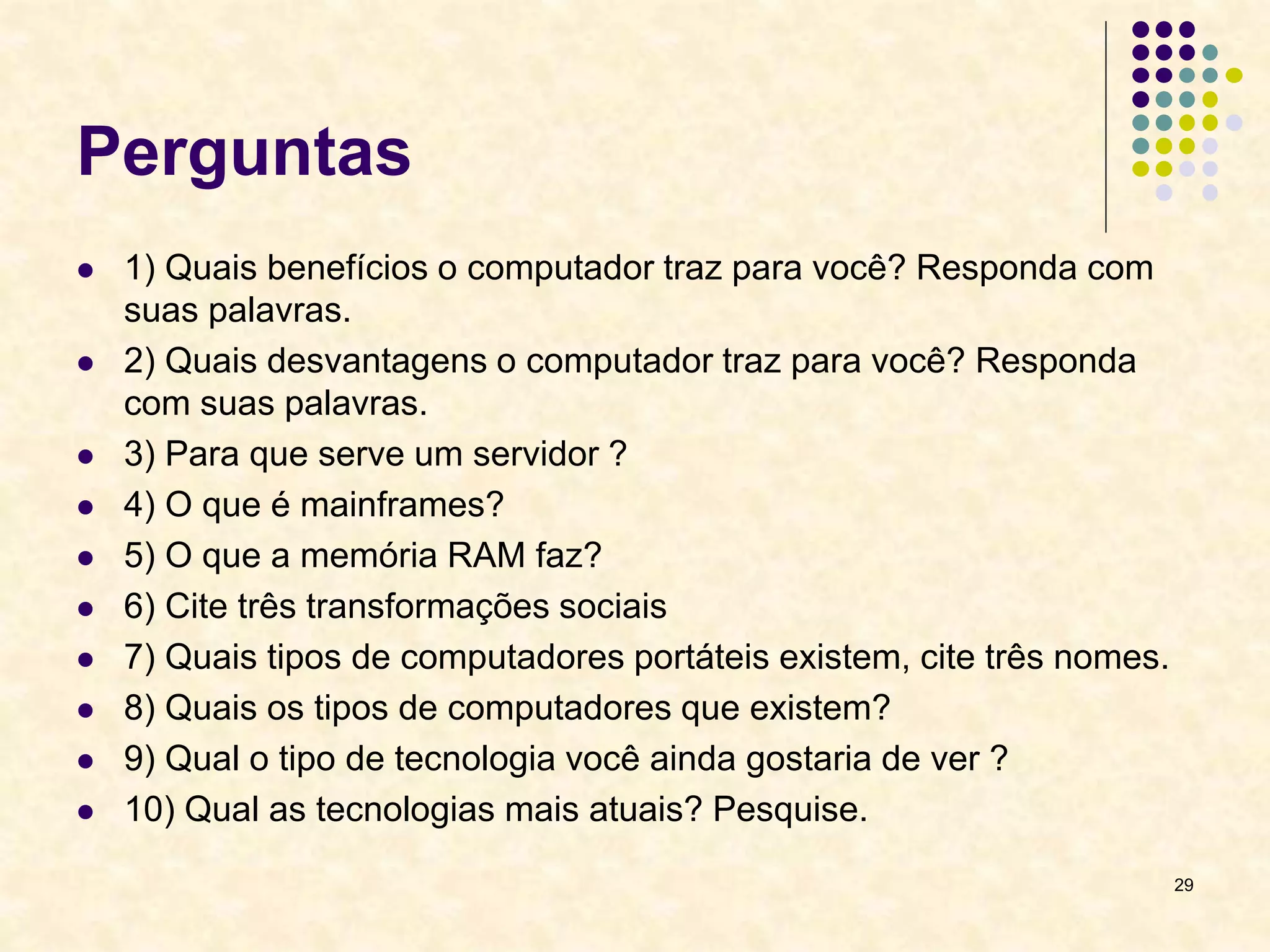 Perguntas
 1) Quais benefícios o computador traz para você? Responda com
suas palavras.
 2) Quais desvantagens o computador traz para você? Responda
com suas palavras.
 3) Para que serve um servidor ?
 4) O que é mainframes?
 5) O que a memória RAM faz?
 6) Cite três transformações sociais
 7) Quais tipos de computadores portáteis existem, cite três nomes.
 8) Quais os tipos de computadores que existem?
 9) Qual o tipo de tecnologia você ainda gostaria de ver ?
 10) Qual as tecnologias mais atuais? Pesquise.
29
 