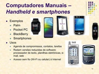 13
Computadores Manuais –
Handheld e smartphones
 Exemplos
 Palm
 Pocket PC
 BlackBerry
 Smartphones
 Usos
 Agenda de compromissos, contatos, tarefas
 Rodam versões reduzidas de software:
processador de texto, planilhas eletrônicas, e-
mail, web
 Acesso sem fio (Wi-Fi ou celular) à Internet
 