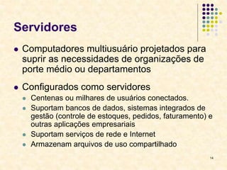 14
Servidores
 Computadores multiusuário projetados para
suprir as necessidades de organizações de
porte médio ou departamentos
 Configurados como servidores
 Centenas ou milhares de usuários conectados.
 Suportam bancos de dados, sistemas integrados de
gestão (controle de estoques, pedidos, faturamento) e
outras aplicações empresariais
 Suportam serviços de rede e Internet
 Armazenam arquivos de uso compartilhado
 