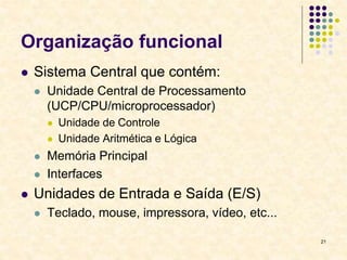 21
Organização funcional
 Sistema Central que contém:
 Unidade Central de Processamento
(UCP/CPU/microprocessador)
 Unidade de Controle
 Unidade Aritmética e Lógica
 Memória Principal
 Interfaces
 Unidades de Entrada e Saída (E/S)
 Teclado, mouse, impressora, vídeo, etc...
 