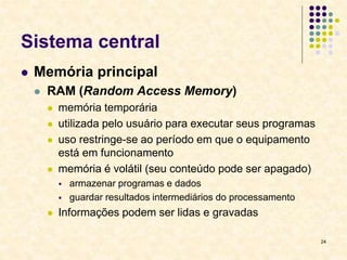 24
Sistema central
 Memória principal
 RAM (Random Access Memory)
 memória temporária
 utilizada pelo usuário para executar seus programas
 uso restringe-se ao período em que o equipamento
está em funcionamento
 memória é volátil (seu conteúdo pode ser apagado)
 armazenar programas e dados
 guardar resultados intermediários do processamento
 Informações podem ser lidas e gravadas
 