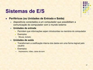 27
Sistemas de E/S
 Periféricos (ou Unidades de Entrada e Saída)
 dispositivos conectados a um computador que possibilitam a
comunicação do computador com o mundo externo
 Unidades de entrada
 Permitem que informações sejam introduzidas na memória do computador
 Exemplos
 Mouse, teclado
 Unidades de saída
 Transformam a codificação interna dos dados em uma forma legível pelo
usuário
 Exemplos
 Impressora, vídeo, caixa de som
 