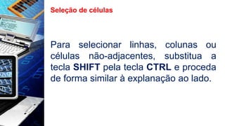 Seleção de células
Para selecionar linhas, colunas ou
células não-adjacentes, substitua a
tecla SHIFT pela tecla CTRL e proceda
de forma similar à explanação ao lado.
 
