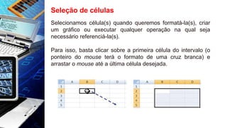 Seleção de células
Selecionamos célula(s) quando queremos formatá-la(s), criar
um gráfico ou executar qualquer operação na qual seja
necessário referenciá-la(s).
Para isso, basta clicar sobre a primeira célula do intervalo (o
ponteiro do mouse terá o formato de uma cruz branca) e
arrastar o mouse até a última célula desejada.
 
