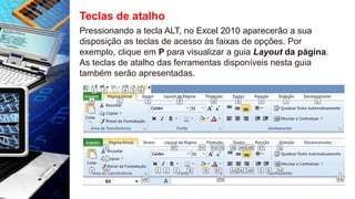 Teclas de atalho
Pressionando a tecla ALT, no Excel 2010 aparecerão a sua
disposição as teclas de acesso às faixas de opções. Por
exemplo, clique em P para visualizar a guia Layout da página.
As teclas de atalho das ferramentas disponíveis nesta guia
também serão apresentadas.
 