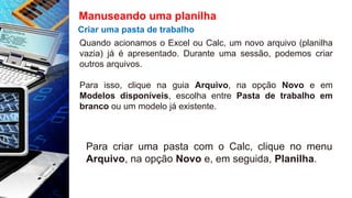 Manuseando uma planilha
Criar uma pasta de trabalho
Quando acionamos o Excel ou Calc, um novo arquivo (planilha
vazia) já é apresentado. Durante uma sessão, podemos criar
outros arquivos.
Para isso, clique na guia Arquivo, na opção Novo e em
Modelos disponíveis, escolha entre Pasta de trabalho em
branco ou um modelo já existente.
Para criar uma pasta com o Calc, clique no menu
Arquivo, na opção Novo e, em seguida, Planilha.
 