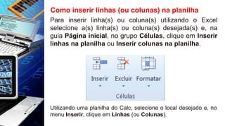Como inserir linhas (ou colunas) na planilha
Para inserir linha(s) ou coluna(s) utilizando o Excel
selecione a(s) linha(s) ou coluna(s) desejada(s) e, na
guia Página inicial, no grupo Células, clique em Inserir
linhas na planilha ou Inserir colunas na planilha.
Utilizando uma planilha do Calc, selecione o local desejado e, no
menu Inserir, clique em Linhas (ou Colunas).
 