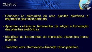Objetivo
• Conhecer os elementos de uma planilha eletrônica e
entender o seu funcionamento.
• Aprender a utilizar as ferramentas de edição e formatação
das planilhas eletrônicas.
• Identificar as ferramentas de impressão disponíveis numa
planilha.
• Trabalhar com informações utilizando várias planilhas.
 