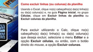 Como excluir linhas (ou colunas) da planilha
Usando o Excel, clique no(s) cabeçalho(s) da(s) linha(s)
ou da(s) coluna(s) e, na guia Página inicial, no grupo
Células, clique em Excluir linhas da planilha ou
Excluir colunas da planilha.
Para excluir utilizando o Calc, clique no(s)
cabeçalho(s) da(s) linha(s) ou da(s) coluna(s)
que deseja excluir, selecione o menu Editar e a
opção Excluir células, ou então, com o botão
direito do mouse, a opção Excluir colunas.
 