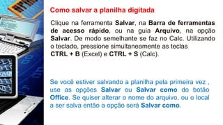 Como salvar a planilha digitada
Clique na ferramenta Salvar, na Barra de ferramentas
de acesso rápido, ou na guia Arquivo, na opção
Salvar. De modo semelhante se faz no Calc. Utilizando
o teclado, pressione simultaneamente as teclas
CTRL + B (Excel) e CTRL + S (Calc).
Se você estiver salvando a planilha pela primeira vez ,
use as opções Salvar ou Salvar como do botão
Office. Se quiser alterar o nome do arquivo, ou o local
a ser salva então a opção será Salvar como.
 