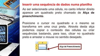 Inserir uma sequência de dados numa planilha
Ao ser selecionada uma célula, no canto inferior direito
aparece um quadrado preto chamado de Alça de
preenchimento.
Posicione o cursor no quadrado e o mesmo se
transforma em uma cruz preta. Através desta alça
podemos copiar o conteúdo das células ou criar
sequências bastando, para isso, clicar no quadrado
preto e arrastar o mouse no sentido desejado.
 
