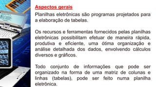 Aspectos gerais
Planilhas eletrônicas são programas projetados para
a elaboração de tabelas.
Os recursos e ferramentas fornecidos pelas planilhas
eletrônicas possibilitam efetuar de maneira rápida,
produtiva e eficiente, uma ótima organização e
análise detalhada dos dados, envolvendo cálculos
diversos e gráficos.
Todo conjunto de informações que pode ser
organizado na forma de uma matriz de colunas e
linhas (tabelas), pode ser feito numa planilha
eletrônica.
 