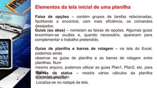 Elementos da tela inicial de uma planilha
Faixa de opções – contém grupos de tarefas relacionadas,
facilitando a encontrar, com mais eficiência, os comandos
desejados.
Guias (ou abas) – nomeiam as faixas de opções. Algumas guias
encontram-se ocultas e, quando necessário, aparecem para
complementar o trabalho pretendido.
Guias de planilha e barras de rolagem – na tela do Excel,
podemos ainda
observar as guias de planilha e as barras de rolagem entre
planilhas. Num
mesmo arquivo, podemos utilizar as guias Plan1, Plan2, etc. para
digitar
diferentes planilhas.
Barras de status – mostra vários cálculos da planilha
automaticamente.
Localiza-se no rodapé da tela.
 