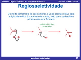 Química Orgânica Teórica 1 – Adições Eletrofílicas

Prof. Gustavo Pozza Silveira

Regiosseletividade
De modo semelhante ao caso anterior, o único produto obtivo para
adição eletrofílica é o brometo de t-butila, visto que o carbocátion
primario não seria formado.

www.iq.ufrgs.br/biolab

21

 