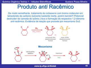 Química Orgânica Teórica 1 – Adições Eletrofílicas

Prof. Gustavo Pozza Silveira

Produto anti Racêmico
De modo semelhante, tratamento do cicloexeno com bromo molecular em
tetracloreto de carbono (solvente bastante inerte, porém banido!!! Potencial
destruidor da camada de ozônio.) leva a formação do respectivo 1,2-dibromo
anti racêmico. Evidência de reação que procede por mecanismo SN2.

Mecanismo

www.iq.ufrgs.br/biolab

43

 