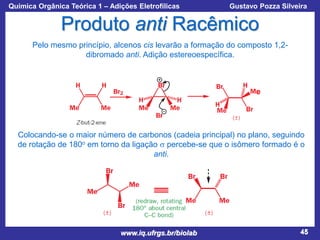 Química Orgânica Teórica 1 – Adições Eletrofílicas

Prof. Gustavo Pozza Silveira

Produto anti Racêmico
Pelo mesmo princípio, alcenos cis levarão a formação do composto 1,2dibromado anti. Adição estereoespecífica.

e

Colocando-se o maior número de carbonos (cadeia principal) no plano, seguindo
de rotação de 180o em torno da ligação s percebe-se que o isômero formado é o
anti.

www.iq.ufrgs.br/biolab

45

 