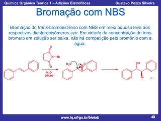 Química Orgânica Teórica 1 – Adições Eletrofílicas

Prof. Gustavo Pozza Silveira

Bromação com NBS
Bromação do trans-bromoestireno com NBS em meio aquoso leva aos
respectivos diastereoisômeros syn. Em virtude da concentração de íons
brometo em solução ser baixa, não há competição pelo bromônio com a
água.

www.iq.ufrgs.br/biolab

49

 