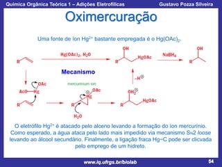 Química Orgânica Teórica 1 – Adições Eletrofílicas

Prof. Gustavo Pozza Silveira

Oximercuração
Uma fonte de íon Hg2+ bastante empregada é o Hg(OAc)2.

Mecanismo

O eletrófilo Hg2+ é atacado pelo alceno levando a formação do íon mercurínio.
Como esperado, a água ataca pelo lado mais impedido via mecanismo SN2 loose
levando ao álcool secundário. Finalmente, a ligação fraca Hg−C pode ser clicvada
pelo emprego de um hidreto.
www.iq.ufrgs.br/biolab

54

 