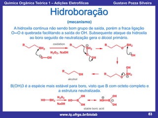 Química Orgânica Teórica 1 – Adições Eletrofílicas

Prof. Gustavo Pozza Silveira

Hidroboração
(mecanismo)
A hidroxila continua não sendo bom grupo de saída, porém a fraca ligação
O―O é quebrada facilitando a saída do OH. Subsequente ataque da hidroxila
ao boro seguido de neutralização gera o álcool primário.

B(OH)3 é a espécie mais estável para boro, visto que B com octeto completo e
a estrutura neutralizada.

www.iq.ufrgs.br/biolab

63

 