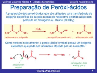 Química Orgânica Teórica 1 – Adições Eletrofílicas

Prof. Gustavo Pozza Silveira

Preparação de Peróxi-ácidos
A preparação dos peroxi-ácidos que são utilizados para transferência de
oxigenio eletrofílico se da pela reação do respectivo anidrido ácido com
peróxido de hidrogênio ou Oxone (KHSO5).

Como visto no slide anterior, o peroxi-ácido formado possui um oxigênio
eletrofílico que pode ser facilmente atacado por um nucleófilo.

www.iq.ufrgs.br/biolab

8

 