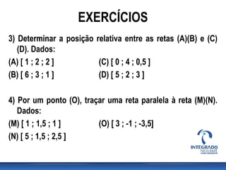 3) Determinar a posição relativa entre as retas (A)(B) e (C)
(D). Dados:
(A) [ 1 ; 2 ; 2 ] (C) [ 0 ; 4 ; 0,5 ]
(B) [ 6 ; 3 ; 1 ] (D) [ 5 ; 2 ; 3 ]
4) Por um ponto (O), traçar uma reta paralela à reta (M)(N).
Dados:
(M) [ 1 ; 1,5 ; 1 ] (O) [ 3 ; -1 ; -3,5]
(N) [ 5 ; 1,5 ; 2,5 ]
EXERCÍCIOS
 