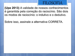 FILOSOFIA
(Upe 2013) A validade de nossos conhecimentos
é garantida pela correção do raciocínio. São dois
os modos de raciocínio: o indutivo e o dedutivo.
Sobre isso, assinale a alternativa CORRETA.
 