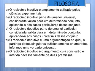 FILOSOFIA
a) O raciocínio indutivo é amplamente utilizado pelas
ciências experimentais.
b) O raciocínio indutivo parte de uma lei universal,
considerada válida para um determinado conjunto,
aplicando-a aos casos particulares desse conjunto.
c) O raciocínio dedutivo parte de uma lei particular,
considerada válida para um determinado conjunto,
aplicando-a aos casos universais desse conjunto.
d) O raciocínio dedutivo é uma argumentação na qual, a
partir de dados singulares suficientemente enumerados,
inferimos uma verdade universal.
e) O raciocínio indutivo é o argumento cuja conclusão é
inferida necessariamente de duas premissas.
 