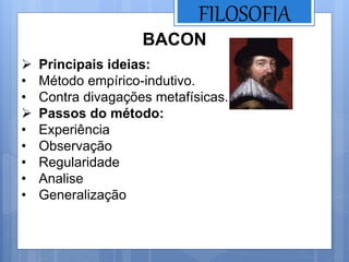 FILOSOFIA
BACON
 Principais ideias:
• Método empírico-indutivo.
• Contra divagações metafísicas.
 Passos do método:
• Experiência
• Observação
• Regularidade
• Analise
• Generalização
 