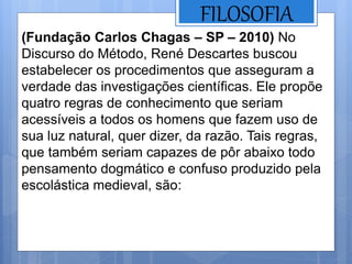 FILOSOFIA
(Fundação Carlos Chagas – SP – 2010) No
Discurso do Método, René Descartes buscou
estabelecer os procedimentos que asseguram a
verdade das investigações científicas. Ele propõe
quatro regras de conhecimento que seriam
acessíveis a todos os homens que fazem uso de
sua luz natural, quer dizer, da razão. Tais regras,
que também seriam capazes de pôr abaixo todo
pensamento dogmático e confuso produzido pela
escolástica medieval, são:
 