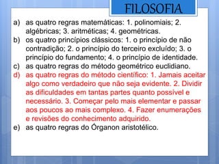 FILOSOFIA
a) as quatro regras matemáticas: 1. polinomiais; 2.
algébricas; 3. aritméticas; 4. geométricas.
b) os quatro princípios clássicos: 1. o princípio de não
contradição; 2. o princípio do terceiro excluído; 3. o
princípio do fundamento; 4. o princípio de identidade.
c) as quatro regras do método geométrico euclidiano.
d) as quatro regras do método científico: 1. Jamais aceitar
algo como verdadeiro que não seja evidente. 2. Dividir
as dificuldades em tantas partes quanto possível e
necessário. 3. Começar pelo mais elementar e passar
aos poucos ao mais complexo. 4. Fazer enumerações
e revisões do conhecimento adquirido.
e) as quatro regras do Órganon aristotélico.
 
