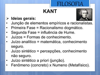 FILOSOFIA
KANT
 Ideias gerais:
• Junção de elementos empíricos e racionalistas.
• Primeira Fase = Racionalismo dogmático.
• Segunda Fase = influência de Hume.
• Juízos = Formas de conhecimento.
• Juízo analítico = matemática, conhecimento
seguro.
• Juízo sintético = percepções, conhecimento
não seguro.
• Juízo sintético a priori (junção).
• Fenômeno (concreto) x Numeno (Metafísico).
 